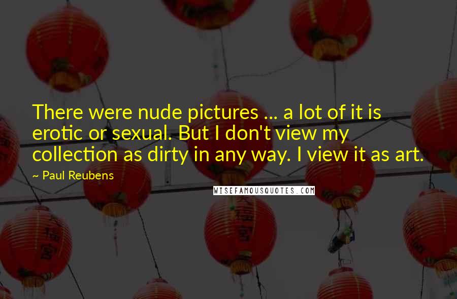Paul Reubens Quotes: There were nude pictures ... a lot of it is erotic or sexual. But I don't view my collection as dirty in any way. I view it as art.