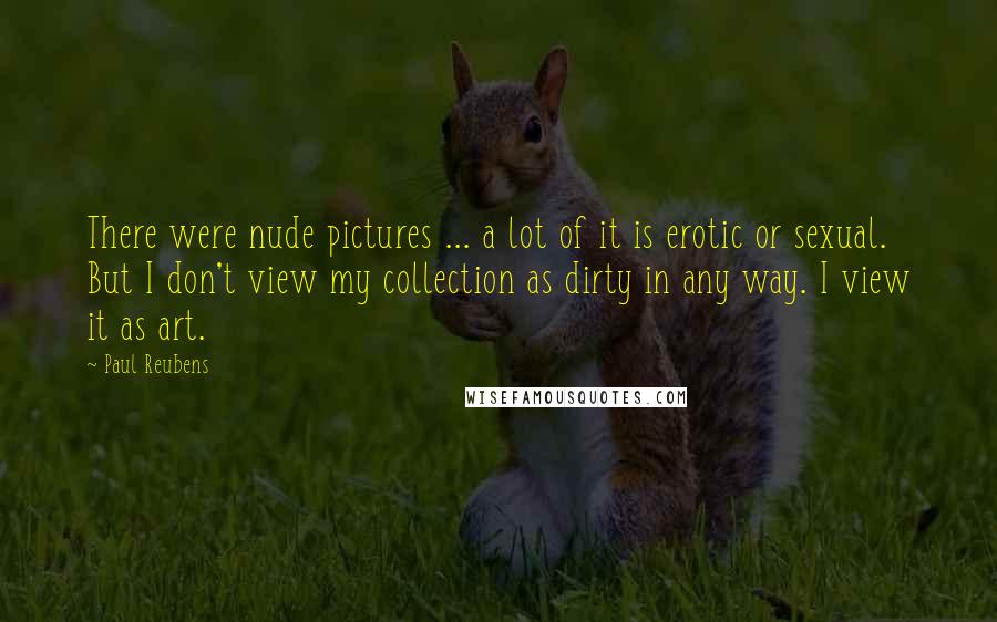 Paul Reubens Quotes: There were nude pictures ... a lot of it is erotic or sexual. But I don't view my collection as dirty in any way. I view it as art.