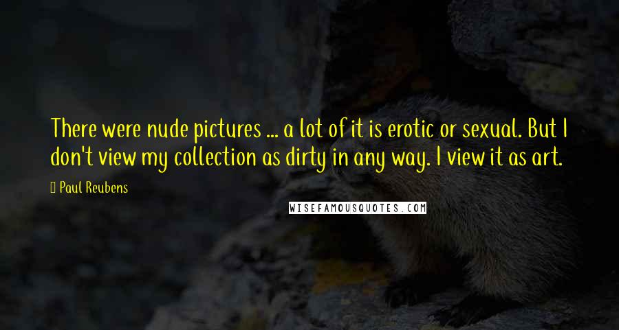 Paul Reubens Quotes: There were nude pictures ... a lot of it is erotic or sexual. But I don't view my collection as dirty in any way. I view it as art.