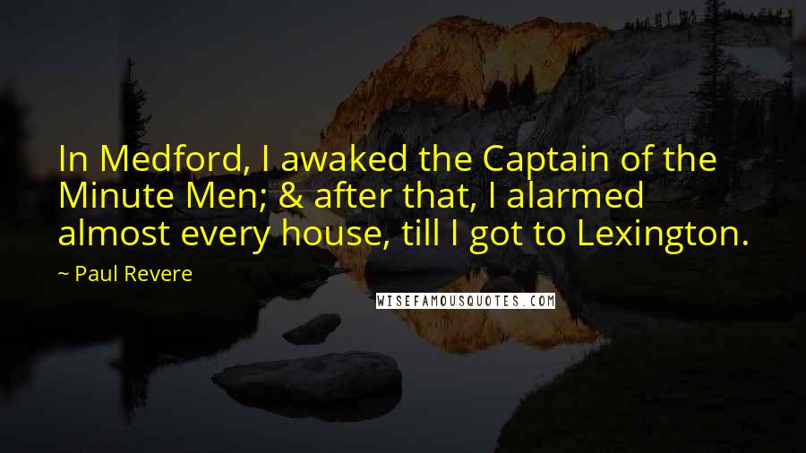 Paul Revere Quotes: In Medford, I awaked the Captain of the Minute Men; & after that, I alarmed almost every house, till I got to Lexington.