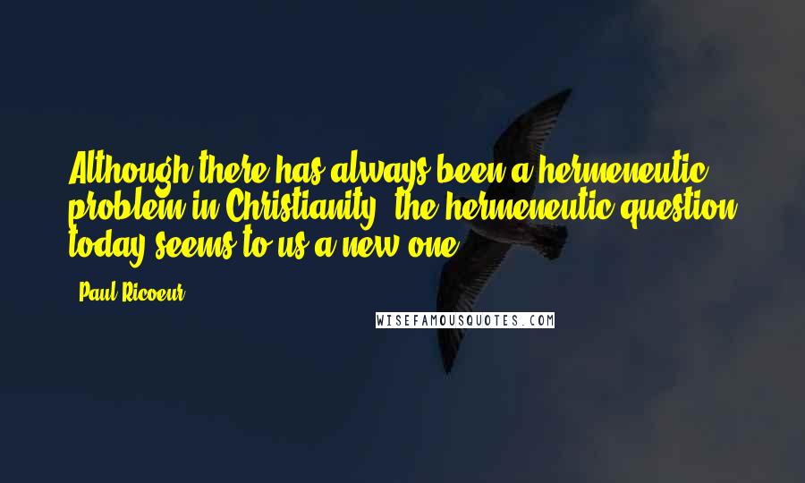 Paul Ricoeur Quotes: Although there has always been a hermeneutic problem in Christianity, the hermeneutic question today seems to us a new one.