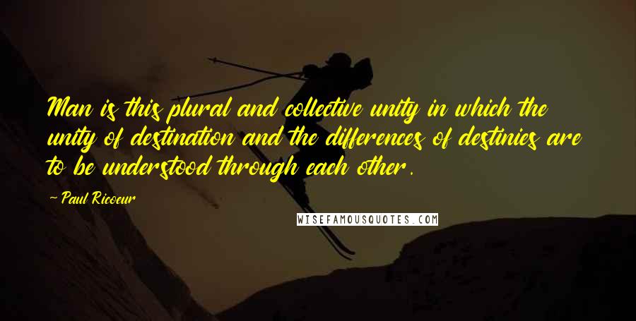 Paul Ricoeur Quotes: Man is this plural and collective unity in which the unity of destination and the differences of destinies are to be understood through each other.