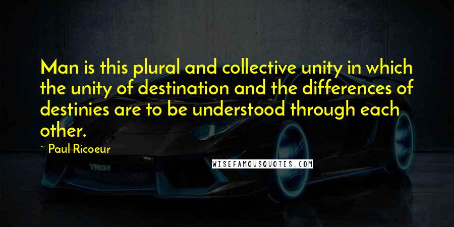 Paul Ricoeur Quotes: Man is this plural and collective unity in which the unity of destination and the differences of destinies are to be understood through each other.