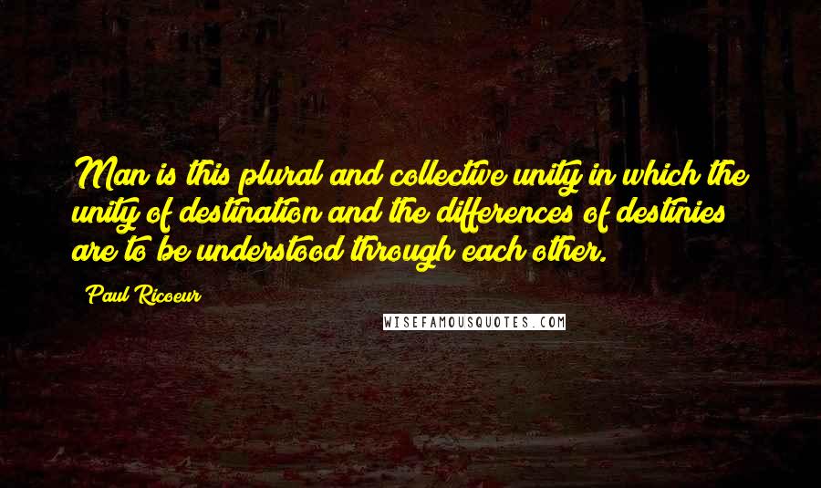 Paul Ricoeur Quotes: Man is this plural and collective unity in which the unity of destination and the differences of destinies are to be understood through each other.