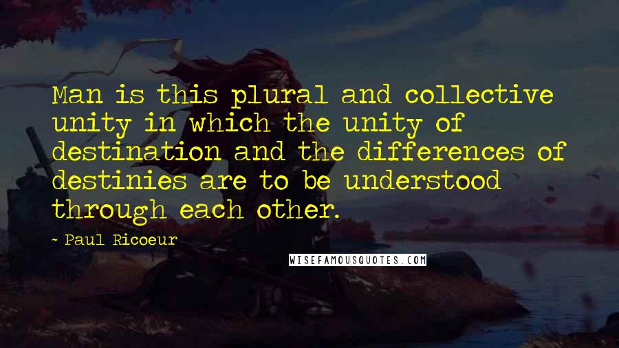 Paul Ricoeur Quotes: Man is this plural and collective unity in which the unity of destination and the differences of destinies are to be understood through each other.