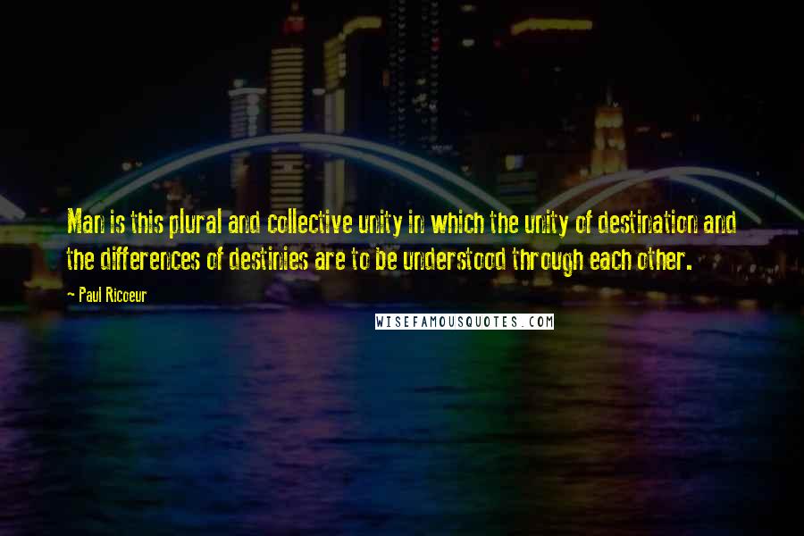 Paul Ricoeur Quotes: Man is this plural and collective unity in which the unity of destination and the differences of destinies are to be understood through each other.