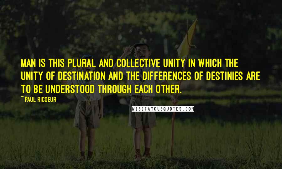 Paul Ricoeur Quotes: Man is this plural and collective unity in which the unity of destination and the differences of destinies are to be understood through each other.