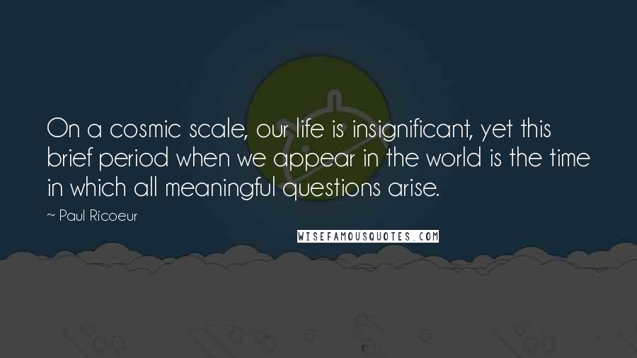 Paul Ricoeur Quotes: On a cosmic scale, our life is insignificant, yet this brief period when we appear in the world is the time in which all meaningful questions arise.