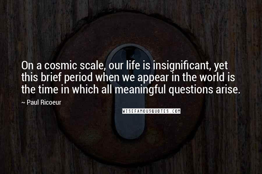 Paul Ricoeur Quotes: On a cosmic scale, our life is insignificant, yet this brief period when we appear in the world is the time in which all meaningful questions arise.