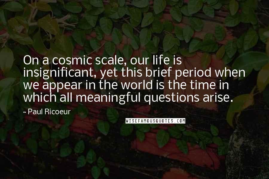 Paul Ricoeur Quotes: On a cosmic scale, our life is insignificant, yet this brief period when we appear in the world is the time in which all meaningful questions arise.