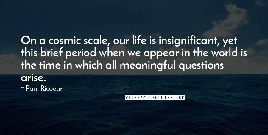Paul Ricoeur Quotes: On a cosmic scale, our life is insignificant, yet this brief period when we appear in the world is the time in which all meaningful questions arise.