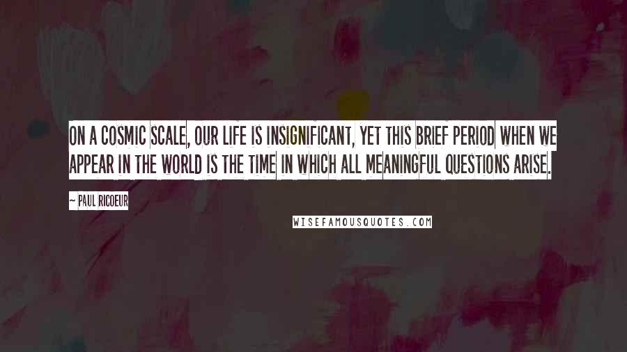 Paul Ricoeur Quotes: On a cosmic scale, our life is insignificant, yet this brief period when we appear in the world is the time in which all meaningful questions arise.