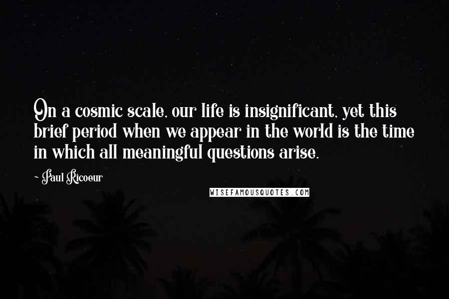 Paul Ricoeur Quotes: On a cosmic scale, our life is insignificant, yet this brief period when we appear in the world is the time in which all meaningful questions arise.