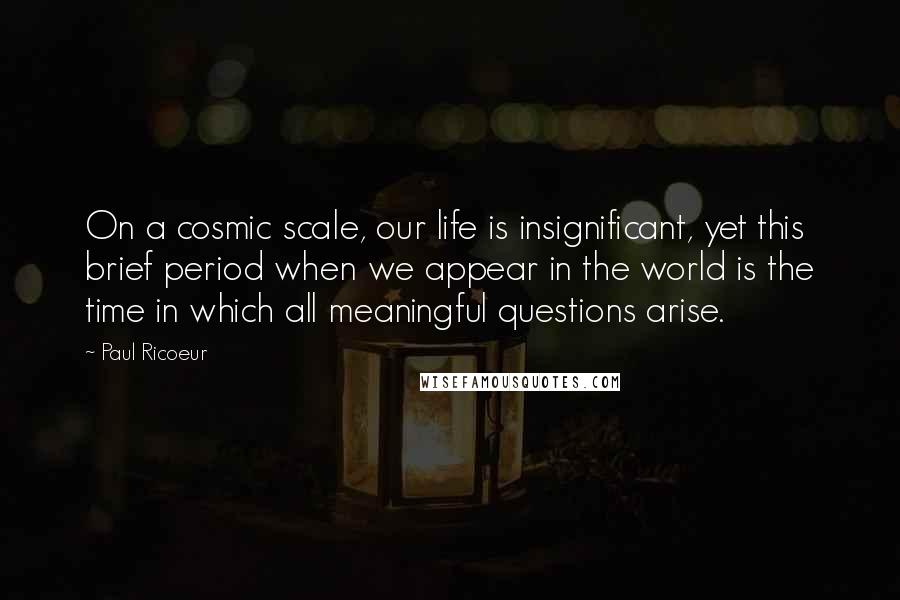 Paul Ricoeur Quotes: On a cosmic scale, our life is insignificant, yet this brief period when we appear in the world is the time in which all meaningful questions arise.