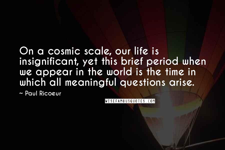 Paul Ricoeur Quotes: On a cosmic scale, our life is insignificant, yet this brief period when we appear in the world is the time in which all meaningful questions arise.