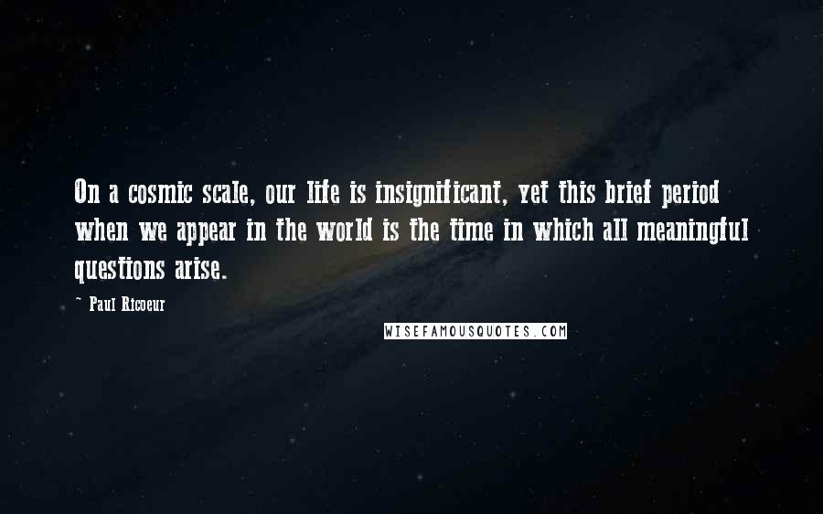 Paul Ricoeur Quotes: On a cosmic scale, our life is insignificant, yet this brief period when we appear in the world is the time in which all meaningful questions arise.