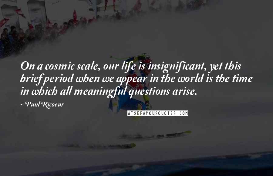 Paul Ricoeur Quotes: On a cosmic scale, our life is insignificant, yet this brief period when we appear in the world is the time in which all meaningful questions arise.