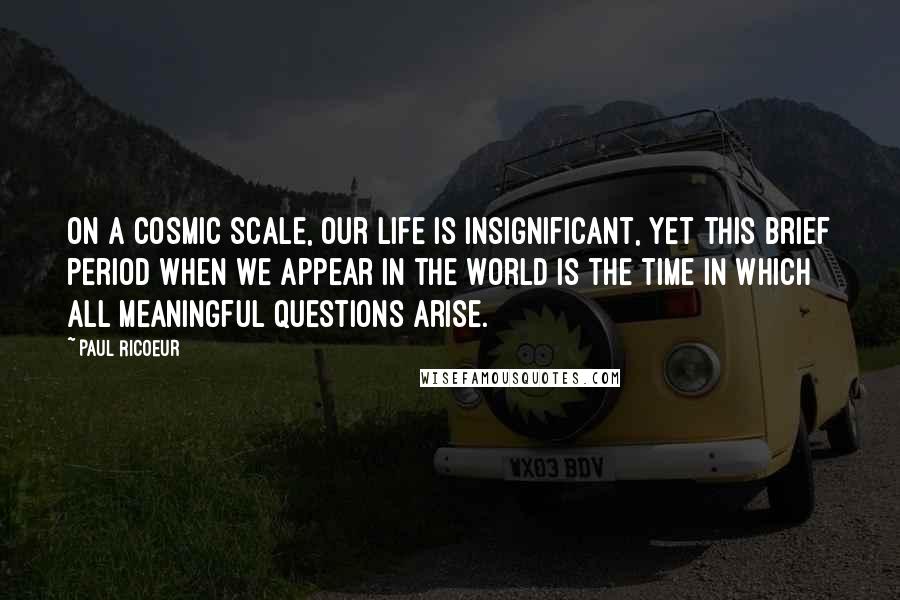 Paul Ricoeur Quotes: On a cosmic scale, our life is insignificant, yet this brief period when we appear in the world is the time in which all meaningful questions arise.