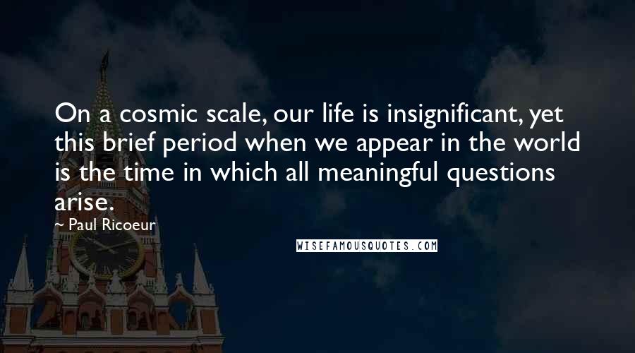 Paul Ricoeur Quotes: On a cosmic scale, our life is insignificant, yet this brief period when we appear in the world is the time in which all meaningful questions arise.