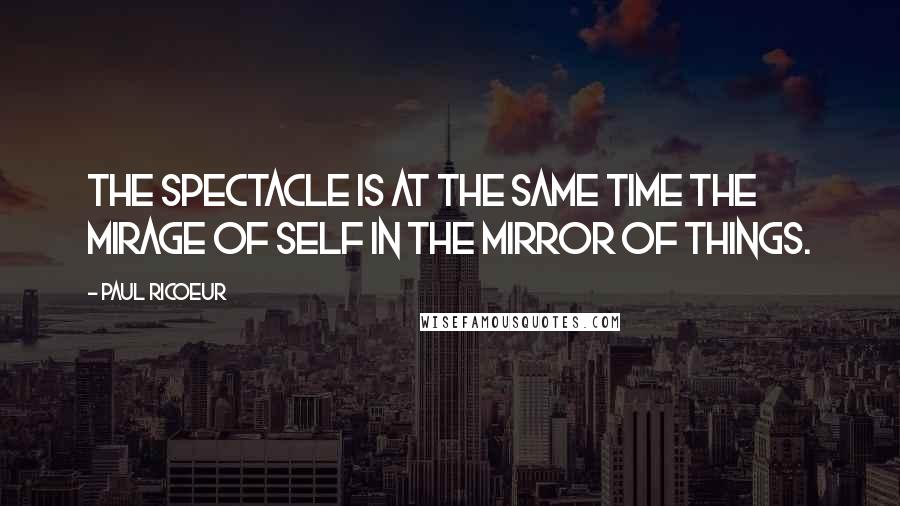 Paul Ricoeur Quotes: The spectacle is at the same time the mirage of self in the mirror of things.