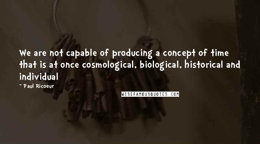 Paul Ricoeur Quotes: We are not capable of producing a concept of time that is at once cosmological, biological, historical and individual