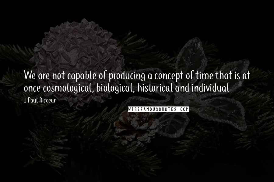 Paul Ricoeur Quotes: We are not capable of producing a concept of time that is at once cosmological, biological, historical and individual