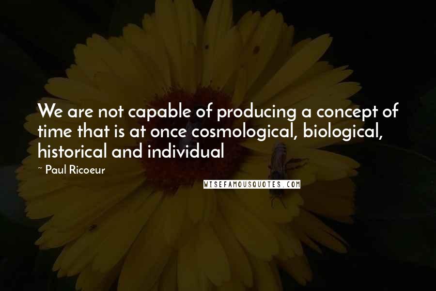 Paul Ricoeur Quotes: We are not capable of producing a concept of time that is at once cosmological, biological, historical and individual