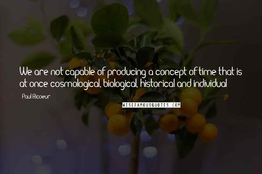 Paul Ricoeur Quotes: We are not capable of producing a concept of time that is at once cosmological, biological, historical and individual