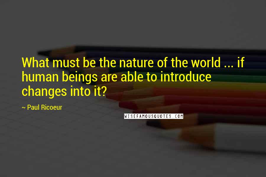 Paul Ricoeur Quotes: What must be the nature of the world ... if human beings are able to introduce changes into it?