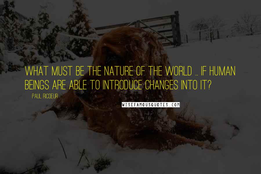 Paul Ricoeur Quotes: What must be the nature of the world ... if human beings are able to introduce changes into it?