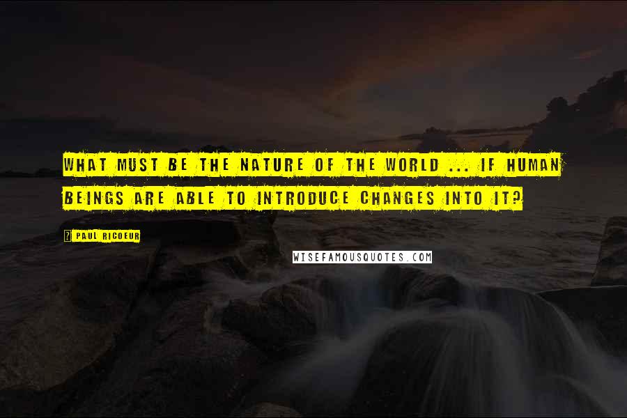 Paul Ricoeur Quotes: What must be the nature of the world ... if human beings are able to introduce changes into it?