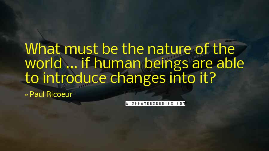 Paul Ricoeur Quotes: What must be the nature of the world ... if human beings are able to introduce changes into it?