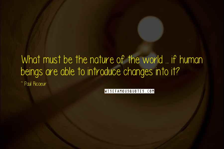 Paul Ricoeur Quotes: What must be the nature of the world ... if human beings are able to introduce changes into it?