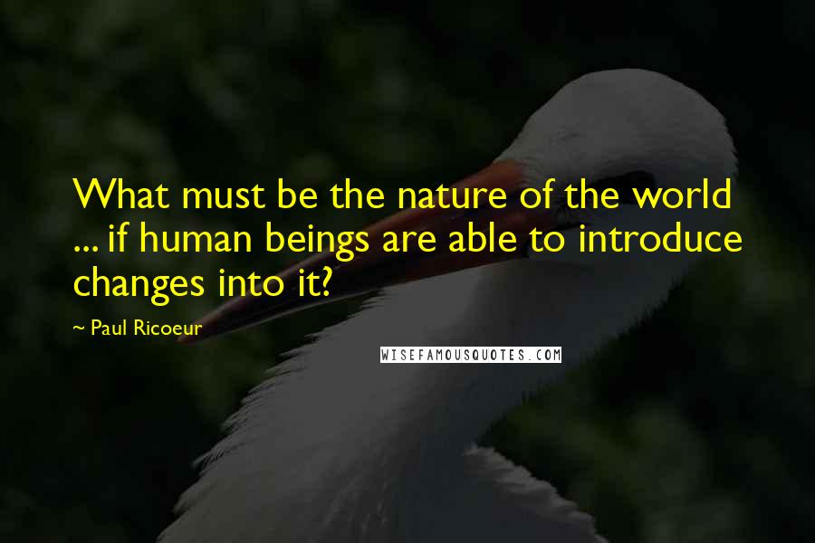 Paul Ricoeur Quotes: What must be the nature of the world ... if human beings are able to introduce changes into it?