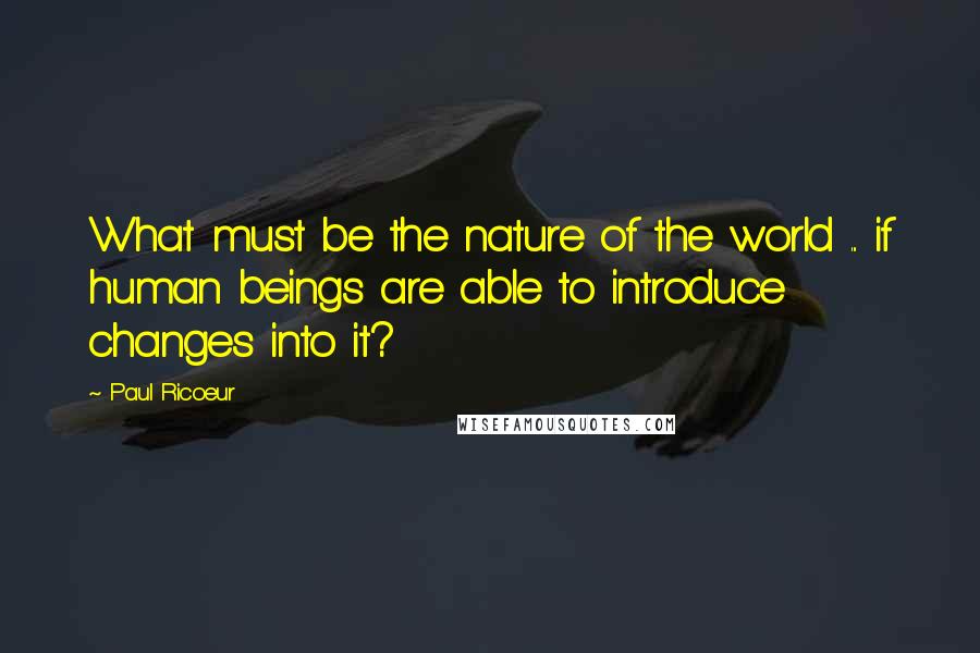 Paul Ricoeur Quotes: What must be the nature of the world ... if human beings are able to introduce changes into it?