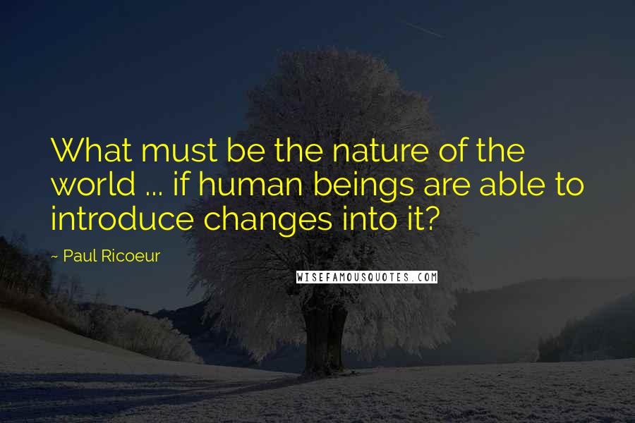 Paul Ricoeur Quotes: What must be the nature of the world ... if human beings are able to introduce changes into it?