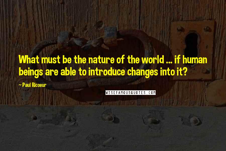 Paul Ricoeur Quotes: What must be the nature of the world ... if human beings are able to introduce changes into it?