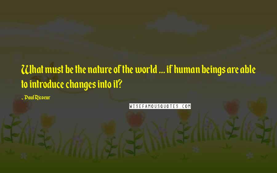 Paul Ricoeur Quotes: What must be the nature of the world ... if human beings are able to introduce changes into it?