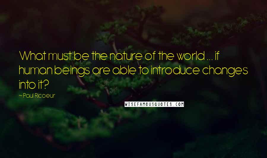 Paul Ricoeur Quotes: What must be the nature of the world ... if human beings are able to introduce changes into it?