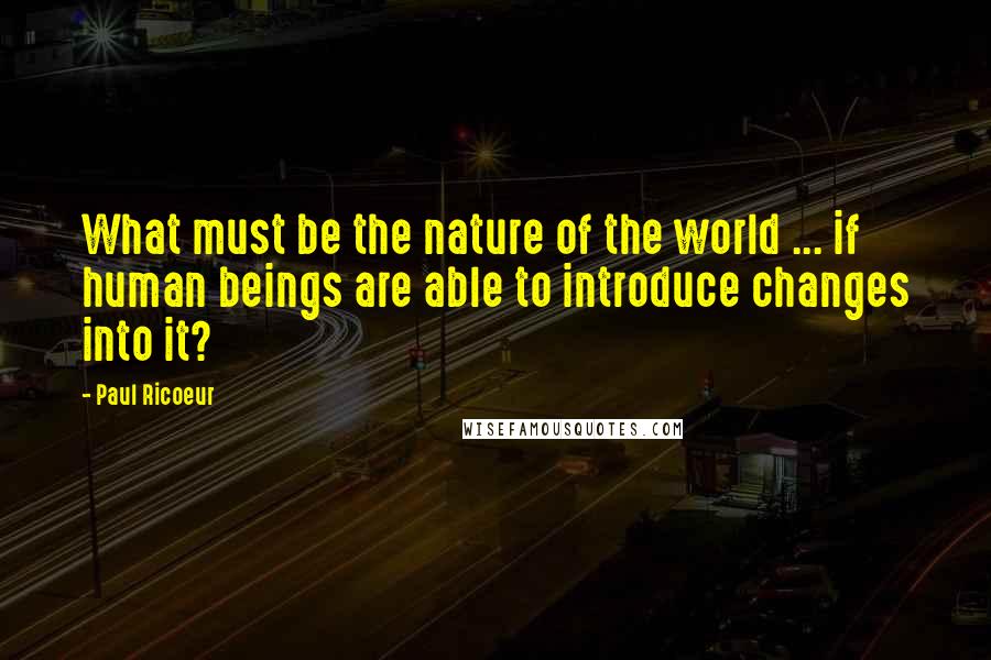 Paul Ricoeur Quotes: What must be the nature of the world ... if human beings are able to introduce changes into it?