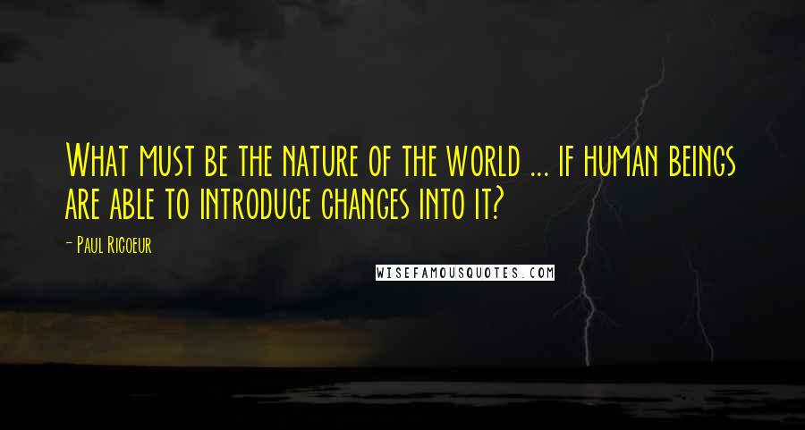 Paul Ricoeur Quotes: What must be the nature of the world ... if human beings are able to introduce changes into it?