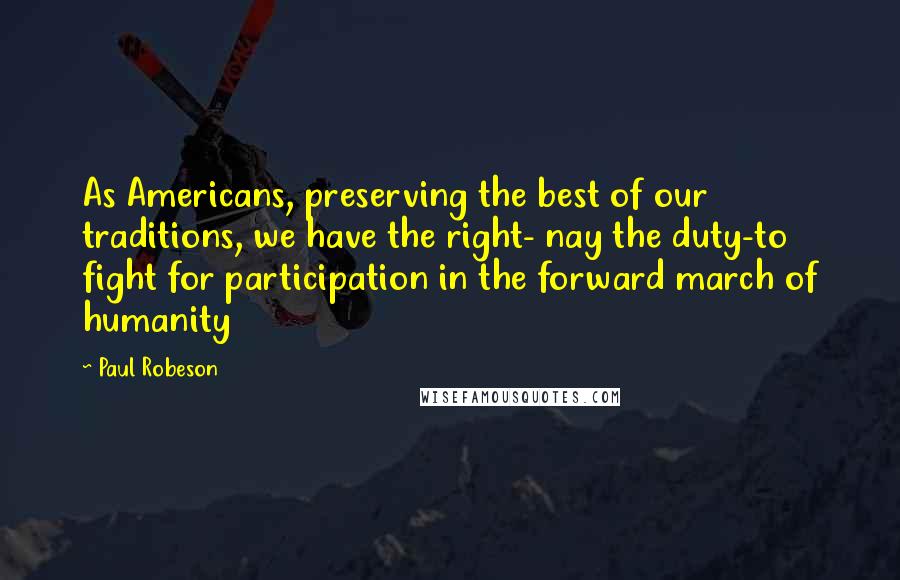 Paul Robeson Quotes: As Americans, preserving the best of our traditions, we have the right- nay the duty-to fight for participation in the forward march of humanity