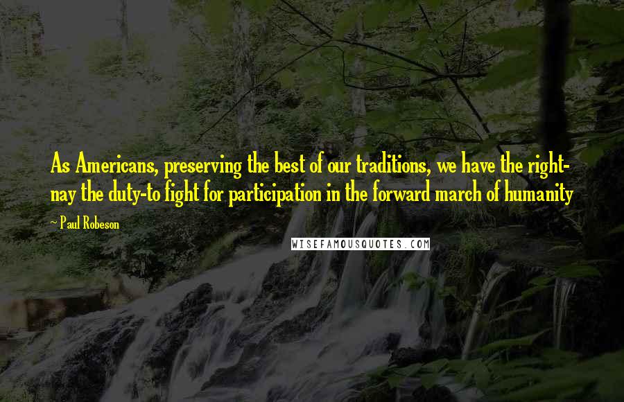 Paul Robeson Quotes: As Americans, preserving the best of our traditions, we have the right- nay the duty-to fight for participation in the forward march of humanity