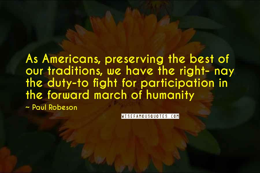 Paul Robeson Quotes: As Americans, preserving the best of our traditions, we have the right- nay the duty-to fight for participation in the forward march of humanity