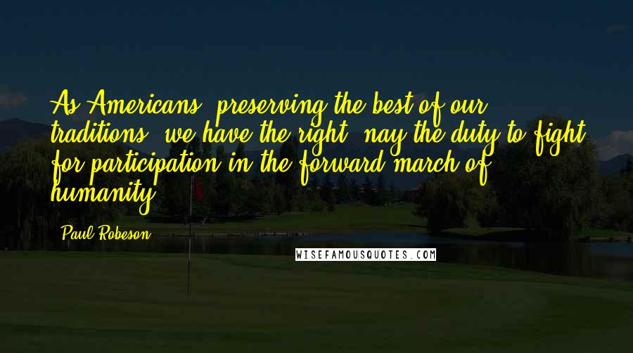 Paul Robeson Quotes: As Americans, preserving the best of our traditions, we have the right- nay the duty-to fight for participation in the forward march of humanity