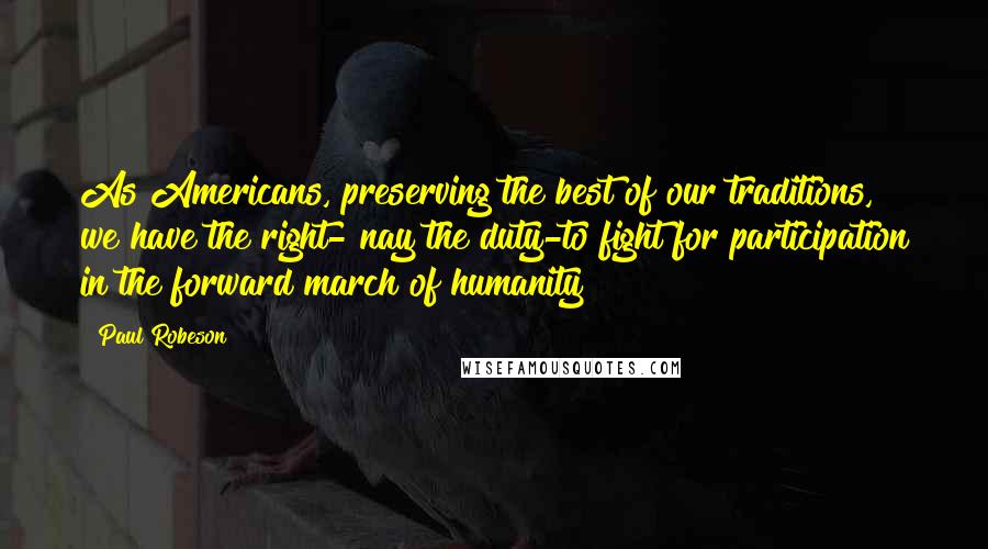 Paul Robeson Quotes: As Americans, preserving the best of our traditions, we have the right- nay the duty-to fight for participation in the forward march of humanity