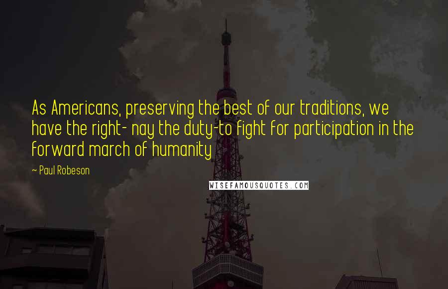 Paul Robeson Quotes: As Americans, preserving the best of our traditions, we have the right- nay the duty-to fight for participation in the forward march of humanity