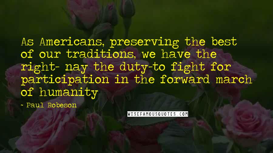 Paul Robeson Quotes: As Americans, preserving the best of our traditions, we have the right- nay the duty-to fight for participation in the forward march of humanity