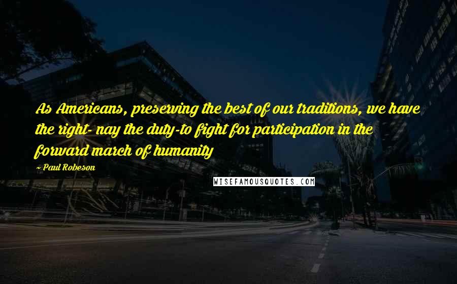 Paul Robeson Quotes: As Americans, preserving the best of our traditions, we have the right- nay the duty-to fight for participation in the forward march of humanity