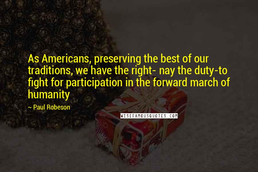 Paul Robeson Quotes: As Americans, preserving the best of our traditions, we have the right- nay the duty-to fight for participation in the forward march of humanity